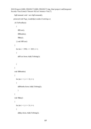 2010ProjectsGIBS_PROJECTGIBS_PROJECTApp_Dataproject1.mdf;Integrated 
Security=True;Connect Timeout=30;User Instance=True;"); 
107 
SqlCommand cmd = new SqlCommand(); 
protected void Page_Load(object sender, EventArgs e) 
{if (!IsPostBack) 
{ 
fillYear(); 
fillMonths(); 
fillday(); 
}}void fillYear() 
{ 
for (int i = 1950; i <= 2015; i++) 
{ 
ddlYear.Items.Add(i.ToString()); 
} 
} 
void fillMonths() 
{ 
for (int i = 1; i <= 12; i++) 
{ 
ddlMonths.Items.Add(i.ToString()); 
} 
} 
void fillday() 
{ 
for (int i = 1; i <= 31; i++) 
{ 
ddlday.Items.Add(i.ToString()); 
 