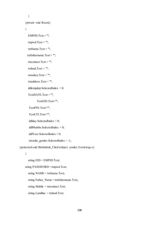 108 
} 
}private void Reset() 
{ 
EMPID.Text = ""; 
txtpwd.Text = ""; 
txtfname.Text = ""; 
txtfathername.Text = ""; 
txtcontact.Text = ""; 
txtland.Text = ""; 
txtsalary.Text = ""; 
txtaddress.Text = ""; 
ddlempdep.SelectedIndex = 0; 
TextDATE.Text = ""; 
TextEID.Text=""; 
TextPIN.Text=""; 
TextCIT.Text=""; 
ddlday.SelectedIndex = 0; 
ddlMonths.SelectedIndex = 0; 
ddlYear.SelectedIndex = 0; 
txtradio_gender.SelectedIndex = -1; 
}protected void BtnSubmit_Click1(object sender, EventArgs e) 
{ 
string EID = EMPID.Text; 
string PASSWORD = txtpwd.Text; 
string NAME = txtfname.Text; 
string Father_Name = txtfathername.Text; 
string Mobile = txtcontact.Text; 
string Landline = txtland.Text; 
 