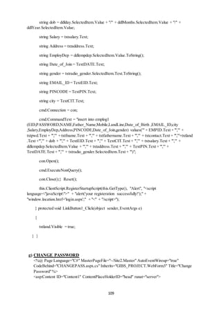string dob = ddlday.SelectedItem.Value + "/" + ddlMonths.SelectedItem.Value + "/" + 
109 
ddlYear.SelectedItem.Value; 
string Salary = txtsalary.Text; 
string Address = txtaddress.Text; 
string EmployDep = ddlempdep.SelectedItem.Value.ToString(); 
string Date_of_Join = TextDATE.Text; 
string gender = txtradio_gender.SelectedItem.Text.ToString(); 
string EMAIL_ID = TextEID.Text; 
string PINCODE = TextPIN.Text; 
string city = TextCIT.Text; 
cmd.Connection = con; 
cmd.CommandText = "insert into emplog1 
(EID,PASSWORD,NAME,Father_Name,Mobile,LandLine,Date_of_Birth ,EMAIL_ID,city 
,Salary,EmployDep,Address,PINCODE,Date_of_Join,gender) values('" + EMPID.Text + "','" + 
txtpwd.Text + "','" + txtfname.Text + "','" + txtfathername.Text + "','" + txtcontact.Text + "','"+txtland 
.Text +"','" + dob + "','" + TextEID.Text + "','" + TextCIT.Text + "','" + txtsalary.Text + "','" + 
ddlempdep.SelectedItem.Value + "','" + txtaddress.Text + "','" + TextPIN.Text + "','" + 
TextDATE.Text + "','" + txtradio_gender.SelectedItem.Text + "')"; 
con.Open(); 
cmd.ExecuteNonQuery(); 
con.Close();} Reset(); 
this.ClientScript.RegisterStartupScript(this.GetType(), "Alert", "<script 
language="javaScript">" + "alert('your registeration successfully!');" + 
"window.location.href='login.aspx';" + "<" + "/script>"); 
} protected void LinkButton1_Click(object sender, EventArgs e) 
{ 
txtland.Visible = true; 
} } 
g) CHANGE PASSWORD 
<%@ Page Language="C#" MasterPageFile="~/Site2.Master" AutoEventWireup="true" 
CodeBehind="CHANGEPASS.aspx.cs" Inherits="GIBS_PROJECT.WebForm3" Title="Change 
Password" %> 
<asp:Content ID="Content1" ContentPlaceHolderID="head" runat="server"> 
 