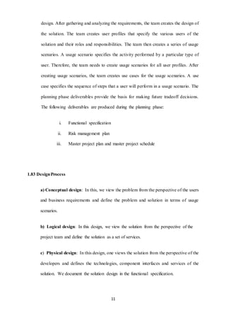 design. After gathering and analyzing the requirements, the team creates the design of 
the solution. The team creates user profiles that specify the various users of the 
solution and their roles and responsibilities. The team then creates a series of usage 
scenarios. A usage scenario specifies the activity performed by a particular type of 
user. Therefore, the team needs to create usage scenarios for all user profiles. After 
creating usage scenarios, the team creates use cases for the usage scenarios. A use 
case specifies the sequence of steps that a user will perform in a usage scenario. The 
planning phase deliverables provide the basis for making future tradeoff decisions. 
The following deliverables are produced during the planning phase: 
11 
i. Functional specification 
ii. Risk management plan 
iii. Master project plan and master project schedule 
1.83 Design Process 
a) Conceptual design: In this, we view the problem from the perspective of the users 
and business requirements and define the problem and solution in terms of usage 
scenarios. 
b) Logical design: In this design, we view the solution from the perspective of the 
project team and define the solution as a set of services. 
c) Physical design: In this design, one views the solution from the perspective of the 
developers and defines the technologies, component interfaces and services of the 
solution. We document the solution design in the functional specification. 
 