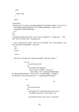 111 
.style3 
{ 
width: 107px; 
} 
</style> 
</asp:Content> 
<asp:Content ID="Content2" ContentPlaceHolderID="ContentPlaceHolder1" runat="server"> 
<Ajaxtoolkit:ToolkitScriptManager ID="ToolkitScriptManager1" runat="server"> 
</Ajaxtoolkit:ToolkitScriptManager> 
<br /> 
<br /> 
<br /> 
<asp:HyperLink ID="HyperLink1" runat="server" NavigateUrl = "~/emply.aspx" ><font 
color="brown">HOME</font></asp:HyperLink> 
<center ><asp:Label ID="Label1" runat="server" Font-Bold ="true" Font-Underline ="true" 
Text="CHANGE PASSWORD"></asp:Label> 
<br /> 
<br /> 
</center> 
<center > 
<table style ="text-align :left ; border-style :double ; font-style :normal ;"> 
<tr><td> 
Current Password</td> 
<td> 
<asp:TextBox ID="txtoldpass" 
runat="server" TextMode ="Password" > 
</asp:TextBox></td> <asp:RequiredFieldValidator 
ID="RequiredFieldValidator1" runat="server" ControlToValidate ="txtoldpass" 
ErrorMessage="Enter Current password..."></asp:RequiredFieldValidator> 
</tr> 
<tr> 
<td > 
New Password:</td> 
<td> 
<asp:TextBox ID="TxtNewPassword" runat="server" 
TextMode="Password"></asp:TextBox></td> 
<asp:Label ID="Lab2" runat="server"></asp:Label> 
 