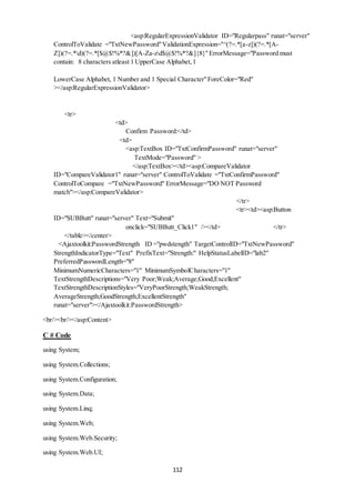 <asp:RegularExpressionValidator ID="Regularpass" runat="server" 
ControlToValidate ="TxtNewPassword" ValidationExpression="^(?=.*[a-z])(?=.*[A-Z])(?=.* 
d)(?=.*[$@$!%*?&])[A-Za-zd$@$!%*?&]{8}" ErrorMessage="Password must 
contain: 8 characters atleast 1 UpperCase Alphabet, 1 
LowerCase Alphabet, 1 Number and 1 Special Character" ForeColor="Red" 
></asp:RegularExpressionValidator> 
112 
<tr> 
<td> 
Confirm Password:</td> 
<td> 
<asp:TextBox ID="TxtConfirmPassword" runat="server" 
TextMode="Password" > 
</asp:TextBox></td><asp:CompareValidator 
ID="CompareValidator1" runat="server" ControlToValidate ="TxtConfirmPassword" 
ControlToCompare ="TxtNewPassword" ErrorMessage="DO NOT Password 
match"></asp:CompareValidator> 
</tr> 
<tr><td><asp:Button 
ID="SUBButt" runat="server" Text="Submit" 
onclick="SUBButt_Click1" /></td> </tr> 
</table></center> 
<Ajaxtoolkit:PasswordStrength ID ="pwdstength" TargetControlID="TxtNewPassword" 
StrengthIndicatorType="Text" PrefixText="Strength:" HelpStatusLabelID="lab2" 
PreferredPasswordLength="8" 
MinimumNumericCharacters="1" MinimumSymbolCharacters="1" 
TextStrengthDescriptions="Very Poor;Weak;Average;Good;Excellent" 
TextStrengthDescriptionStyles="VeryPoorStrength;WeakStrength; 
AverageStrength;GoodStrength;ExcellentStrength" 
runat="server"></Ajaxtoolkit:PasswordStrength> 
<br/><br/></asp:Content> 
C # Code 
using System; 
using System.Collections; 
using System.Configuration; 
using System.Data; 
using System.Linq; 
using System.Web; 
using System.Web.Security; 
using System.Web.UI; 
 