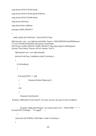 113 
using System.Web.UI.WebControls; 
using System.Web.UI.WebControls.WebParts; 
using System.Web.UI.HtmlControls; 
using System.Xml.Linq; 
using System.Data .SqlClient ; 
namespace GIBS_PROJECT 
{ 
public partial class WebForm3 : System.Web.UI.Page 
SqlConnection conn = new SqlConnection("Data Source=.SQLEXPRESS;AttachDbFilename= 
C:UsersNEERAJ SHARMADocumentsVisual Studio 
2010ProjectsGIBS_PROJECTGIBS_PROJECTApp_Dataproject1.mdf;Integrated 
Security=True;Connect Timeout=30;User Instance=True;"); 
SqlCommand com = new SqlCommand(); 
protected void Page_Load(object sender, EventArgs e) 
{ 
if (!IsPostBack) 
{ 
if (Session["EID"] == null) 
{ Response.Redirect("login.aspx"); 
} 
else 
{ 
Response.ClearHeader(); 
Response.AddHeader("Cache-Control", "no-cache, no-store, max-age=0, must-revalidate"); 
Response.AddHeader("Pragma", "no-cache");Label1.Text = "WELCOME" + " " + 
Session["EID"].ToString() + " Is Logged"; } 
} 
}protected void SUBButt_Click1(object sender, EventArgs e) 
{ 
 