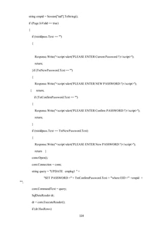 114 
string empid = Session["uid"].ToString(); 
if (Page.IsValid == true) 
{ 
if (txtoldpass.Text == "") 
{ 
Response.Write("<script>alert('PLEASE ENTER Current Password !')</script>"); 
return; 
}if (TxtNewPassword.Text == "") 
{ 
Response.Write("<script>alert('PLEASE ENTER NEW PASSWORD !')</script>"); 
{ return; 
if (TxtConfirmPassword.Text == "") 
{ 
Response.Write("<script>alert('PLEASE ENTER Confirm PASSWORD !')</script>"); 
return; 
} 
if (txtoldpass.Text == TxtNewPassword.Text) 
{ 
Response.Write("<script>alert('PLEASE ENTER New PASSWORD !')</script>"); 
return } 
conn.Open(); 
com.Connection = conn; 
string query = "UPDATE emplog1 " + 
"SET PASSWORD ='" + TxtConfirmPassword.Text + "'where EID ='" +empid + 
"'"; 
com.CommandText = query; 
SqlDataReader dr; 
dr = com.ExecuteReader(); 
if (dr.HasRows) 
 