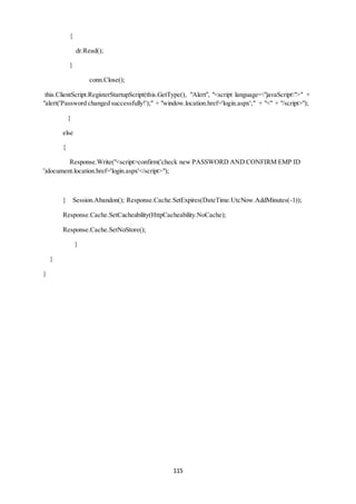 115 
{ 
dr.Read(); 
} 
conn.Close(); 
this.ClientScript.RegisterStartupScript(this.GetType(), "Alert", "<script language="javaScript">" + 
"alert('Password changed successfully!');" + "window.location.href='login.aspx';" + "<" + "/script>"); 
} 
else 
{ 
Response.Write("<script>confirm('check new PASSWORD AND CONFIRM EMP ID 
')document.location.href='login.aspx'</script>"); 
} Session.Abandon(); Response.Cache.SetExpires(DateTime.UtcNow.AddMinutes(-1)); 
Response.Cache.SetCacheability(HttpCacheability.NoCache); 
Response.Cache.SetNoStore(); 
} 
} 
} 
