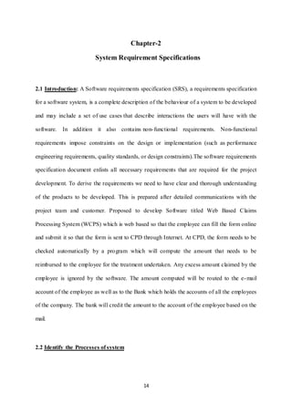 Chapter-2 
System Requirement Specifications 
2.1 Introduction: A Software requirements specification (SRS), a requirements specification 
for a software system, is a complete description of the behaviour of a system to be developed 
and may include a set of use cases that describe interactions the users will have with the 
software. In addition it also contains non- functional requirements. Non-functional 
requirements impose constraints on the design or implementation (such as performance 
engineering requirements, quality standards, or design constraints).The software requirements 
specification document enlists all necessary requirements that are required for the project 
development. To derive the requirements we need to have clear and thorough understanding 
of the products to be developed. This is prepared after detailed communications with the 
project team and customer. Proposed to develop Software titled Web Based Claims 
Processing System (WCPS) which is web based so that the employee can fill the form online 
and submit it so that the form is sent to CPD through Internet. At CPD, the form needs to be 
checked automatically by a program which will compute the amount that needs to be 
reimbursed to the employee for the treatment undertaken. Any excess amount claimed by the 
employee is ignored by the software. The amount computed will be routed to the e-mail 
account of the employee as well as to the Bank which holds the accounts of all the employees 
of the company. The bank will credit the amount to the account of the employee based on the 
14 
mail. 
2.2 Identify the Processes of system 
 