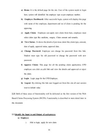 a) Home: It is the default page for the site. User of the system needs to login 
here; system will identified the employee type as per employee number. 
b) Employee Dashboard: After successful login, system will display this page 
with name of the employee, department and no of claim is pending for the 
15 
approving. 
c) Apply Claim: Employee can apply new claim from here, employee must 
select claim type like medicine, surgery. Claim amount and remarks. 
d) View Status: It shows the details of previous claim like claim type, amount, 
date of apply, approval status, approval date. 
e) Change Password: Employee can change his password from this link. 
Student must type his old password to change the password with new 
password. 
f) Approve Claim: This page list all the pending claim application, CPD 
employee can click on edit link and view the details and approved or reject 
the claim. 
g) Login: Login page for the CPD Employee. 
h) Logout: By clicking this link user logged out from this site all user session 
reset to default value. 
2.21 Both of these areas of functionality will be delivered as the first version of the Web 
Based Claims Processing System (WCPS). Functionality is described in more detail later in 
this document. 
2.3 Identify the Input to and Output of each process 
a) Employee 
i. Able to login, apply for new claim 
 