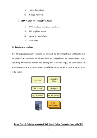16 
ii. View claim status. 
iii. Change password. 
b) CPD - Claims Processing Department 
i. CPD Employee can add new employee. 
ii. Edit employee details 
iii. Approve / reject claim. 
iv. View status. 
2.4 Requirement Analysis 
2.41 The requirement analysis outlines the approach the development team will take to meet 
the goals of the project and provides the basis for proceeding to the planning phase. After 
identifying the business problem and defining the vision and scope, the team creates the 
solution concept that explains in general terms how the team intends to meet the requirements 
of the project. 
Figure No- 2.1: Solution concepts of Web Based Claims Processing System (WCPS) 
 