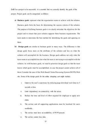 2.42 For a project to be successful, it is essential that we correctly identify the goals of the 
project. Project goals can be categorized as follows: 
a) Business goals: represent what the organization wants to achieve with the solution. 
Business goals form the basis for determining the success criteria of the solution. 
The purpose of defining business goals is to clearly articulate the objectives for the 
project and to ensure that your solution supports those business requirements. The 
team needs to determine the best method for identifying the goals and agreeing on 
17 
them. 
b) Design goals are similar to business goals in many ways. The difference is that 
design goals focus more on the attributes of the solution and less on what the 
solution will accomplish for the business. Design goals address not only what the 
team wants to accomplish but also what the team is not trying to accomplish with the 
solution. As with business goals, we need to prioritize design goals so that the team 
knows which goals must be accomplished, in case the project cannot achieve all of 
them. Consider the case of this Web Based Claims Processing System (WCPS) Web 
site. Some of the design goals for the online shopping cart might include: 
i. Improve the user’s experience by reducing page-download wait times to 5 
seconds or less. 
ii. Limit dependency on connectivity with the server. 
iii. Reduce the time and level of effort required for employee to apply new 
claim. 
iv. The service and all supporting applications must be localized for users 
worldwide. 
v. The service must have an availability of 99.99 percent. 
vi. The service cannot lose data. 
 