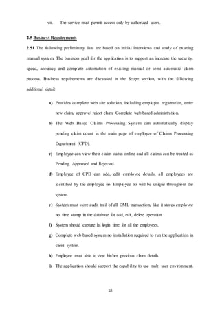 vii. The service must permit access only by authorized users. 
18 
2.5 Business Requirements 
2.51 The following preliminary lists are based on initial interviews and study of existing 
manual system. The business goal for the application is to support an increase the security, 
speed, accuracy and complete automation of existing manual or semi automatic claim 
process. Business requirements are discussed in the Scope section, with the following 
additional detail: 
a) Provides complete web site solution, including employee registration, enter 
new claim, approve/ reject claim. Complete web based administration. 
b) The Web Based Claims Processing System can automatically display 
pending claim count in the main page of employee of Claims Processing 
Department (CPD). 
c) Employee can view their claim status online and all claims can be treated as 
Pending, Approved and Rejected. 
d) Employee of CPD can add, edit employee details, all employees are 
identified by the employee no. Employee no will be unique throughout the 
system. 
e) System must store audit trail of all DML transaction, like it stores employee 
no, time stamp in the database for add, edit, delete operation. 
f) System should capture lat login time for all the employees. 
g) Complete web based system no installation required to run the application in 
client system. 
h) Employee must able to view his/her previous claim details. 
i) The application should support the capability to use multi user environment. 
 