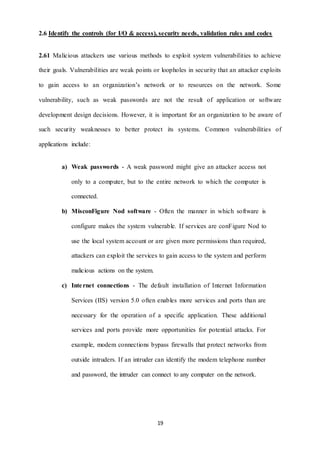 2.6 Identify the controls (for I/O & access), security needs, validation rules and codes 
2.61 Malicious attackers use various methods to exploit system vulnerabilities to achieve 
their goals. Vulnerabilities are weak points or loopholes in security that an attacker exploits 
to gain access to an organization’s network or to resources on the network. Some 
vulnerability, such as weak passwords are not the result of application or software 
development design decisions. However, it is important for an organization to be aware of 
such security weaknesses to better protect its systems. Common vulnerabilities of 
19 
applications include: 
a) Weak passwords - A weak password might give an attacker access not 
only to a computer, but to the entire network to which the computer is 
connected. 
b) MisconFigure Nod software - Often the manner in which software is 
configure makes the system vulnerable. If services are conFigure Nod to 
use the local system account or are given more permissions than required, 
attackers can exploit the services to gain access to the system and perform 
malicious actions on the system. 
c) Inte rnet connections - The default installation of Internet Information 
Services (IIS) version 5.0 often enables more services and ports than are 
necessary for the operation of a specific application. These additional 
services and ports provide more opportunities for potential attacks. For 
example, modem connections bypass firewalls that protect networks from 
outside intruders. If an intruder can identify the modem telephone number 
and password, the intruder can connect to any computer on the network. 
 