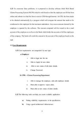 1.23 To overcome these problems, it is proposed to develop software titled Web Based 
Claims Processing System (WCPS) which is web based so that the employee can fill the form 
online and submit it so that the form is sent to CPD through Internet. At CPD, the form needs 
to be checked automatically by a program which will compute the amount that needs to be 
reimbursed to the employee for the treatment undertaken. Any excess amount claimed by the 
employee is ignored by the software. The amount computed will be routed to the e-mail 
account of the employee as well as to the Bank which holds the accounts of all the employees 
of the company. The bank will credit the amount to the account of the employee based on the 
3 
mail. 
1.3 User Requirements 
1.31 User requirements are categorized by user type 
a) Employee 
i. Able to login into the site 
ii. Able to Apply for new claim. 
iii. Able to view status of old claim details. 
iv. Change Password. 
b) CPD: - Claims Processing Department 
i. Able to manage the employee, add, edit employee details. 
ii. Must able to approve / reject claim. 
iii. Must able to view status of claim details. 
1.32 The following tasks can help you create a reliable application: 
a) Putting reliability requirements in the specification. 
b) Using a good architectural infrastructure. 
 