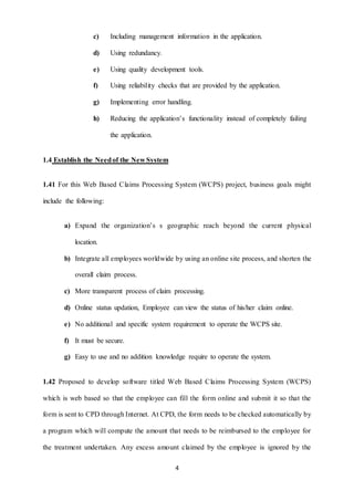 c) Including management information in the application. 
4 
d) Using redundancy. 
e) Using quality development tools. 
f) Using reliability checks that are provided by the application. 
g) Implementing error handling. 
h) Reducing the application’s functionality instead of completely failing 
the application. 
1.4 Establish the Need of the New System 
1.41 For this Web Based Claims Processing System (WCPS) project, business goals might 
include the following: 
a) Expand the organization’s s geographic reach beyond the current physical 
location. 
b) Integrate all employees worldwide by using an online site process, and shorten the 
overall claim process. 
c) More transparent process of claim processing. 
d) Online status updation, Employee can view the status of his/her claim online. 
e) No additional and specific system requirement to operate the WCPS site. 
f) It must be secure. 
g) Easy to use and no addition knowledge require to operate the system. 
1.42 Proposed to develop software titled Web Based Claims Processing System (WCPS) 
which is web based so that the employee can fill the form online and submit it so that the 
form is sent to CPD through Internet. At CPD, the form needs to be checked automatically by 
a program which will compute the amount that needs to be reimbursed to the employee for 
the treatment undertaken. Any excess amount claimed by the employee is ignored by the 
 