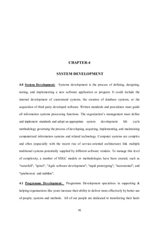 CHAPTER-4 
SYSTEM DEVELOPMENT 
4.0 System Development: Systems development is the process of defining, designing, 
testing, and implementing a new software application or program. It could include the 
internal development of customized systems, the creation of database systems, or the 
acquisition of third party developed software. Written standards and procedures must guide 
all information systems processing functions. The organization’s management must define 
and implement standards and adopt an appropriate system development life cycle 
methodology governing the process of developing, acquiring, implementing, and maintaining 
computerized information systems and related technology. Computer systems are complex 
and often (especially with the recent rise of service-oriented architecture) link multiple 
traditional systems potentially supplied by different software vendors. To manage this level 
of complexity, a number of SDLC models or methodologies have been created, such as 
"waterfall"; "spiral"; "Agile software development"; "rapid prototyping"; "incremental"; and 
41 
"synchronize and stabilize". 
4.1 Programme Development: Programme Development specialises in supporting & 
helping organisations like yours increase their ability to deliver more effectively by better use 
of people, systems and methods. All of our people are dedicated to transferring their hard- 
 