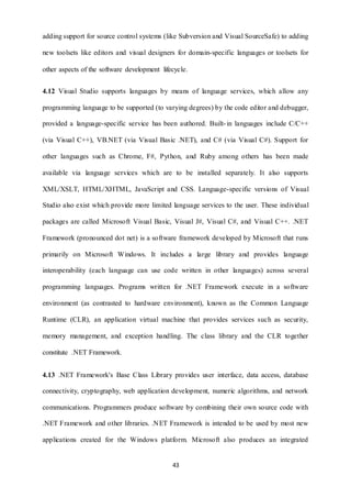 adding support for source control systems (like Subversion and Visual SourceSafe) to adding 
new toolsets like editors and visual designers for domain-specific languages or toolsets for 
other aspects of the software development lifecycle. 
4.12 Visual Studio supports languages by means of language services, which allow any 
programming language to be supported (to varying degrees) by the code editor and debugger, 
provided a language-specific service has been authored. Built- in languages include C/C++ 
(via Visual C++), VB.NET (via Visual Basic .NET), and C# (via Visual C#). Support for 
other languages such as Chrome, F#, Python, and Ruby among others has been made 
available via language services which are to be installed separately. It also supports 
XML/XSLT, HTML/XHTML, JavaScript and CSS. Language-specific versions of Visual 
Studio also exist which provide more limited language services to the user. These individual 
packages are called Microsoft Visual Basic, Visual J#, Visual C#, and Visual C++. .NET 
Framework (pronounced dot net) is a software framework developed by Microsoft that runs 
primarily on Microsoft Windows. It includes a large library and provides language 
interoperability (each language can use code written in other languages) across several 
programming languages. Programs written for .NET Framework execute in a software 
environment (as contrasted to hardware environment), known as the Common Language 
Runtime (CLR), an application virtual machine that provides services such as security, 
memory management, and exception handling. The class library and the CLR together 
43 
constitute .NET Framework. 
4.13 .NET Framework's Base Class Library provides user interface, data access, database 
connectivity, cryptography, web application development, numeric algorithms, and network 
communications. Programmers produce software by combining their own source code with 
.NET Framework and other libraries. .NET Framework is intended to be used by most new 
applications created for the Windows platform. Microsoft also produces an integrated 
 