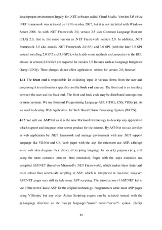 development environment largely for .NET software called Visual Studio. Version 3.5 of the 
.NET Framework was released on 19 November 2007, but it is not included with Windows 
Server 2008. As with .NET Framework 3.0, version 3.5 uses Common Language Runtime 
(CLR) 2.0, that is, the same version as .NET Framework version 2.0. In addition, .NET 
Framework 3.5 also installs .NET Framework 2.0 SP1 and 3.0 SP1 (with the later 3.5 SP1 
instead installing 2.0 SP2 and 3.0 SP2), which adds some methods and properties to the BCL 
classes in version 2.0 which are required for version 3.5 features such as Language Integrated 
Query (LINQ). These changes do not affect applications written for version 2.0, however. 
4.14 The front end is responsible for collecting input in various forms from the user and 
processing it to conform to a specification the back end can use. The front end is an interface 
between the user and the back end. The front and back ends may be distributed amongst one 
or more systems. We use front end Programming Language ASP, HTML, CSS, VBScript. As 
we need to develop Web Application for Web Based Claims Processing System (WCPS). 
4.15 We will use ASP.Net as it is the new Microsoft technology to develop any application 
which support and integrate other server product for the internet. By ASP.Net we can develop 
in web application by .NET framework and manage environment with any .NET support 
language like VB.Net and C#. Web pages with the .asp file extension use ASP, although 
some web sites disguise their choice of scripting language for security purposes (e.g. still 
using the more common .htm or .html extension). Pages with the .aspx extension use 
compiled ASP.NET (based on Microsoft's .NET Framework), which makes them faster and 
more robust than server-side scripting in ASP, which is interpreted at run-time; however, 
ASP.NET pages may still include some ASP scripting. The introduction of ASP.NET led to 
use of the term Classic ASP for the original technology. Programmers write most ASP pages 
using VBScript, but any other Active Scripting engine can be selected instead with the 
@Language directive or the <script language="manu" runat="server"> syntax. JScript 
44 
 