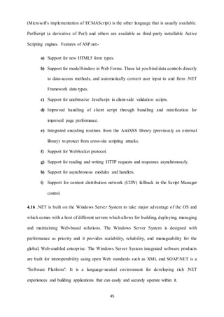 (Microsoft's implementation of ECMAScript) is the other language that is usually available. 
PerlScript (a derivative of Perl) and others are available as third-party installable Active 
45 
Scripting engines. Features of ASP.net:- 
a) Support for new HTML5 form types. 
b) Support for model binders in Web Forms. These let you bind data controls directly 
to data-access methods, and automatically convert user input to and from .NET 
Framework data types. 
c) Support for unobtrusive JavaScript in client-side validation scripts. 
d) Improved handling of client script through bundling and minification for 
improved page performance. 
e) Integrated encoding routines from the AntiXSS library (previously an external 
library) to protect from cross-site scripting attacks. 
f) Support for WebSocket protocol. 
g) Support for reading and writing HTTP requests and responses asynchronously. 
h) Support for asynchronous modules and handlers. 
i) Support for content distribution network (CDN) fallback in the Script Manager 
control. 
4.16 .NET is built on the Windows Server System to take major advantage of the OS and 
which comes with a host of different servers which allows for building, deploying, managing 
and maintaining Web-based solutions. The Windows Server System is designed with 
performance as priority and it provides scalability, reliability, and manageability for the 
global, Web-enabled enterprise. The Windows Server System integrated software products 
are built for interoperability using open Web standards such as XML and SOAP.NET is a 
"Software Platform". It is a language-neutral environment for developing rich .NET 
experiences and building applications that can easily and securely operate within it. 
 