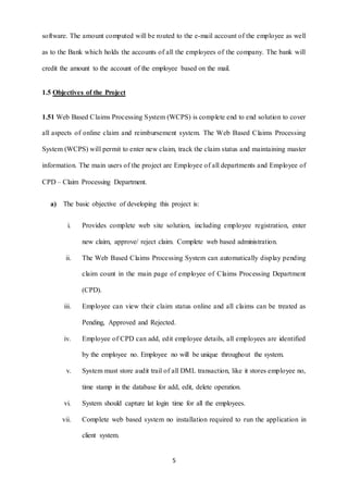 software. The amount computed will be routed to the e-mail account of the employee as well 
as to the Bank which holds the accounts of all the employees of the company. The bank will 
credit the amount to the account of the employee based on the mail. 
5 
1.5 Objectives of the Project 
1.51 Web Based Claims Processing System (WCPS) is complete end to end solution to cover 
all aspects of online claim and reimbursement system. The Web Based Claims Processing 
System (WCPS) will permit to enter new claim, track the claim status and maintaining master 
information. The main users of the project are Employee of all departments and Employee of 
CPD – Claim Processing Department. 
a) The basic objective of developing this project is: 
i. Provides complete web site solution, including employee registration, enter 
new claim, approve/ reject claim. Complete web based administration. 
ii. The Web Based Claims Processing System can automatically display pending 
claim count in the main page of employee of Claims Processing Department 
(CPD). 
iii. Employee can view their claim status online and all claims can be treated as 
Pending, Approved and Rejected. 
iv. Employee of CPD can add, edit employee details, all employees are identified 
by the employee no. Employee no will be unique throughout the system. 
v. System must store audit trail of all DML transaction, like it stores employee no, 
time stamp in the database for add, edit, delete operation. 
vi. System should capture lat login time for all the employees. 
vii. Complete web based system no installation required to run the application in 
client system. 
 