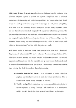 4.24 System Testing: System testing of software or hardware is testing conducted on a 
complete, integrated system to evaluate the system's compliance with its specified 
requirements. System testing falls within the scope of black box testing, and as such, should 
require no knowledge of the inner design of the code or logic. As a rule, system testing takes, 
as its input, all of the "integrated" software components that have passed integration testing 
and also the software system itself integrated with any applicable hardware system(s). The 
purpose of integration testing is to detect any inconsistencies between the software units that 
are integrated together (called assemblages) or between any of the assemblages and the 
hardware. System testing is a more limited type of testing; it seeks to detect defects both 
within the "inter-assemblages" and also within the system as a whole. 
4.25 System testing is performed on the entire system in the context of a Functional 
Requirement Specification(s) (FRS) and/or a System Requirement Specification (SRS). 
System testing tests not only the design, but also the behaviour and even the believed 
expectations of the customer. It is also intended to test up to and beyond the bounds defined 
in the software/hardware requirements specification. The following examples are different 
types of testing that should be considered during System testing: 
a) Graphical user interface testing: This is the process of testing a product's 
graphical user interface to ensure it meets its written specifications. This is 
normally done through the use of a variety of test cases. 
b) Usability testing: This is a technique used in user-centered interaction design to 
evaluate a product by testing it on users. This can be seen as an irreplaceable 
usability practice, since it gives direct input on how real users use the system. 
53 
 