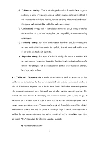 c) Performance testing: This is a testing performed to determine how a system 
performs, in terms of responsiveness and stability, under a particular workload. It 
can also serve to investigate measure, validate or verify other quality attributes of 
the system, such as scalability, reliability and resource usage. 
d) Compatibility testing: Part of software non- functional tests, is testing conducted 
on the application to evaluate the application's compatibility with the computing 
54 
environment. 
e) Scalability Testing: Part of the battery of non- functional tests, is the testing of a 
software application for measuring its capability to scale up or scale out in terms 
of any of its non-functional capability. 
f) Regression testing: is a type of software testing that seeks to uncover new 
software bugs, or regressions, in existing functional and non-functional areas of a 
system after changes such as enhancements, patches or configuration changes, 
have been made to them. 
4.26 Validation: Validation rule is a criterion or constraint used in the process of data 
validation, carried out after the data has been encoded onto an input medium and involves a 
data vet or validation program. This is distinct from formal verification, where the operation 
of a program is determined to be that which was intended, and that meets the purpose. The 
method is to check that data fall the appropriate parameters defined by the systems analyst. A 
judgement as to whether data is valid is made possible by the validation program, but it 
cannot ensure complete accuracy. This can only be achieved through the use of all the clerical 
and computer controls built into the system at the design stage. ASP.Net validation controls 
validate the user input data to ensure that useless, unauthenticated or contradictory data don.t 
get stored. ASP.Net provides the following validation controls: 
a) RequiredFieldValidator 
 