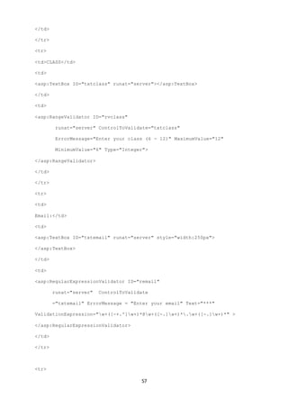 57 
</td> 
</tr> 
<tr> 
<td>CLASS</td> 
<td> 
<asp:TextBox ID="txtclass" runat="server"></asp:TextBox> 
</td> 
<td> 
<asp:RangeValidator ID="rvclass" 
runat="server" ControlToValidate="txtclass" 
ErrorMessage="Enter your class (6 - 12)" MaximumValue="12" 
MinimumValue="6" Type="Integer"> 
</asp:RangeValidator> 
</td> 
</tr> 
<tr> 
<td> 
Email:</td> 
<td> 
<asp:TextBox ID="txtemail" runat="server" style="width:250px"> 
</asp:TextBox> 
</td> 
<td> 
<asp:RegularExpressionValidator ID="remail" 
runat="server" ControlToValidate 
="txtemail" ErrorMessage = "Enter your email" Text="***" 
ValidationExpression="w+([-+.']w+)*@w+([-.]w+)*.w+([-.]w+)*" > 
</asp:RegularExpressionValidator> 
</td> 
</tr> 
<tr> 
 