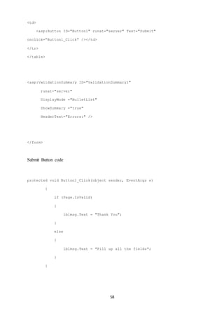 58 
<td> 
<asp:Button ID="Button1" runat="server" Text="Submit" 
onclick="Button1_Click" /></td> 
</tr> 
</table> 
<asp:ValidationSummary ID="ValidationSummary1" 
runat="server" 
DisplayMode ="BulletList" 
ShowSummary ="true" 
HeaderText="Errors:" /> 
</form> 
Submit Button code 
protected void Button1_Click(object sender, EventArgs e) 
{ 
if (Page.IsValid) 
{ 
lblmsg.Text = "Thank You"; 
} 
else 
{ 
lblmsg.Text = "Fill up all the fields"; 
} 
} 
 