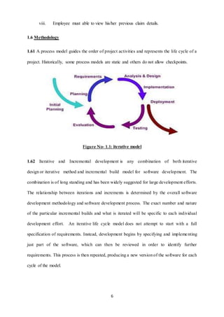 viii. Employee must able to view his/her previous claim details. 
6 
1.6 Methodology 
1.61 A process model guides the order of project activities and represents the life cycle of a 
project. Historically, some process models are static and others do not allow checkpoints. 
Figure No- 1.1: iterative model 
1.62 Iterative and Incremental development is any combination of both iterative 
design or iterative method and incremental build model for software development. The 
combination is of long standing and has been widely suggested for large development efforts. 
The relationship between iterations and increments is determined by the overall software 
development methodology and software development process. The exact number and nature 
of the particular incremental builds and what is iterated will be specific to each individual 
development effort. An iterative life cycle model does not attempt to start with a full 
specification of requirements. Instead, development begins by specifying and impleme nting 
just part of the software, which can then be reviewed in order to identify further 
requirements. This process is then repeated, producing a new version of the software for each 
cycle of the model. 
 