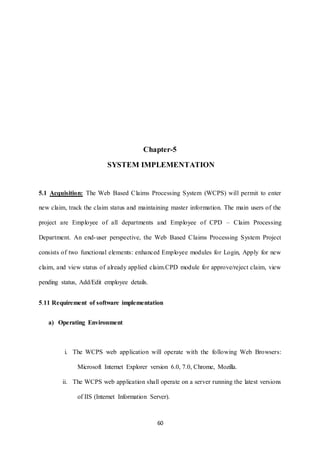 Chapter-5 
SYSTEM IMPLEMENTATION 
5.1 Acquisition: The Web Based Claims Processing System (WCPS) will permit to enter 
new claim, track the claim status and maintaining master information. The main users of the 
project are Employee of all departments and Employee of CPD – Claim Processing 
Department. An end-user perspective, the Web Based Claims Processing System Project 
consists of two functional elements: enhanced Employee modules for Login, Apply for new 
claim, and view status of already applied claim.CPD module for approve/reject claim, view 
60 
pending status, Add/Edit employee details. 
5.11 Requirement of software implementation 
a) Operating Environment 
i. The WCPS web application will operate with the following Web Browsers: 
Microsoft Internet Explorer version 6.0, 7.0, Chrome, Mozilla. 
ii. The WCPS web application shall operate on a server running the latest versions 
of IIS (Internet Information Server). 
 