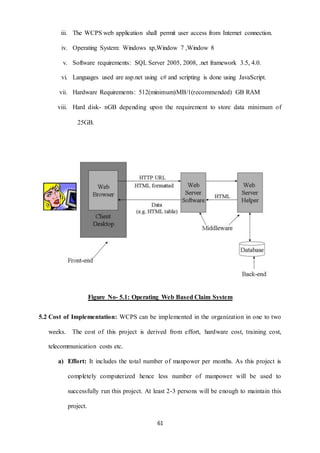 iii. The WCPS web application shall permit user access from Internet connection. 
iv. Operating System: Windows xp,Window 7 ,Window 8 
v. Software requirements: SQL Server 2005, 2008, .net framework 3.5, 4.0. 
vi. Languages used are asp.net using c# and scripting is done using JavaScript. 
vii. Hardware Requirements: 512(minimum)MB/1(recommended) GB RAM 
viii. Hard disk- nGB depending upon the requirement to store data minimum of 
61 
25GB. 
Figure No- 5.1: Operating Web Based Claim System 
5.2 Cost of Implementation: WCPS can be implemented in the organization in one to two 
weeks. The cost of this project is derived from effort, hardware cost, training cost, 
telecommunication costs etc. 
a) Effort: It includes the total number of manpower per months. As this project is 
completely computerized hence less number of manpower will be used to 
successfully run this project. At least 2-3 persons will be enough to maintain this 
project. 
 