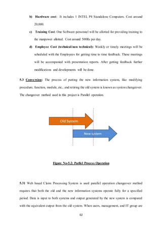 b) Hardware cost: It includes 1 INTEL P4 Standalone Computers. Cost around 
62 
20,000. 
c) Training Cost: One Software personnel will be allotted for providing training to 
the manpower allotted. Cost around 500Rs per day. 
d) Employee Cost (technical/non technical): Weekly or timely meetings will be 
scheduled with the Employees for getting time to time feedback. These meetings 
will be accompanied with presentation reports. After getting feedback further 
modifications and developments will be done. 
5.3 Conversion: The process of putting the new information system, like modifying 
procedure, function, module, etc., and retiring the old system is known as system changeover. 
The changeover method used in this project is Parallel operation. 
Figure No-5.2: Parllel Process Operation 
5.31 Web based Claim Processing System is used parallel operation changeover method 
requires that both the old and the new information systems operate fully for a specified 
period. Data is input to both systems and output generated by the new system is compared 
with the equivalent output from the old system. When users, management, and IT group are 
 
