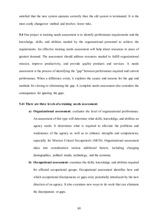 satisfied that the new system operates correctly then the old system is terminated. It is the 
most costly changeover method and involves lower risks. 
5.4 Our project is training needs assessment is to identify performance requirements and the 
knowledge, skills, and abilities needed by the organizational personnel to achieve the 
requirements. An effective training needs assessment will help direct resources to areas of 
greatest demand. The assessment should address resources needed to fulfill organizational 
mission, improve productivity, and provide quality products and services. A needs 
assessment is the process of identifying the "gap" between performance required and current 
performance. When a difference exists, it explores the causes and reasons for the gap and 
methods for closing or eliminating the gap. A complete needs assessment also considers the 
63 
consequences for ignoring the gaps. 
5.41 There are three levels of a training needs assessment: 
a) Organizational assessment: evaluates the level of organizational performance. 
An assessment of this type will determine what skills, knowledge, and abilities an 
agency needs. It determines what is required to alleviate the problems and 
weaknesses of the agency as well as to enhance strengths and competencies, 
especially for Mission Critical Occupation's (MCO). Organizational assessment 
takes into consideration various additional factors, including changing 
demographics, political trends, technology, and the economy. 
b) Occupational assessment: examines the skills, knowledge, and abilities required 
for affected occupational groups. Occupational assessment identifies how and 
which occupational discrepancies or gaps exist, potentially introduced by the new 
direction of an agency. It also examines new ways to do work that can eliminate 
the discrepancies or gaps. 
 