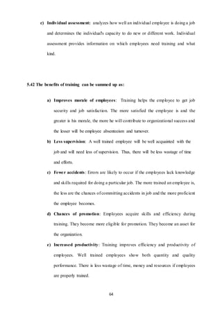 c) Individual assessment: analyzes how well an individual employee is doing a job 
and determines the individual's capacity to do new or different work. Individual 
assessment provides information on which employees need training and what 
64 
kind. 
5.42 The benefits of training can be summed up as: 
a) Improves morale of employees: Training helps the employee to get job 
security and job satisfaction. The more satisfied the employee is and the 
greater is his morale, the more he will contribute to organizational success and 
the lesser will be employee absenteeism and turnover. 
b) Less supervision: A well trained employee will be well acquainted with the 
job and will need less of supervision. Thus, there will be less wastage of time 
and efforts. 
c) Fewe r accidents : Errors are likely to occur if the employees lack knowledge 
and skills required for doing a particular job. The more trained an employee is, 
the less are the chances of committing accidents in job and the more proficient 
the employee becomes. 
d) Chances of promotion: Employees acquire skills and efficiency during 
training. They become more eligible for promotion. They become an asset for 
the organization. 
e) Increased productivity: Training improves efficiency and productivity of 
employees. Well trained employees show both quantity and quality 
performance. There is less wastage of time, money and resources if employees 
are properly trained. 
 