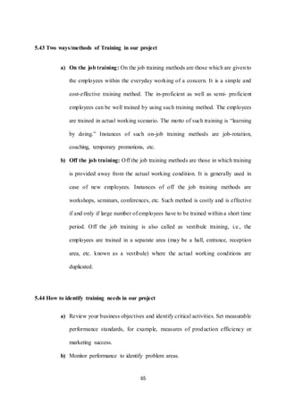 5.43 Two ways/methods of Training in our project 
a) On the job training: On the job training methods are those which are given to 
the employees within the everyday working of a concern. It is a simple and 
cost-effective training method. The in-proficient as well as semi- proficient 
employees can be well trained by using such training method. The employees 
are trained in actual working scenario. The motto of such training is “learning 
by doing.” Instances of such on-job training methods are job-rotation, 
coaching, temporary promotions, etc. 
b) Off the job training: Off the job training methods are those in which training 
is provided away from the actual working condition. It is generally used in 
case of new employees. Instances of off the job training methods are 
workshops, seminars, conferences, etc. Such method is costly and is effective 
if and only if large number of employees have to be trained within a short time 
period. Off the job training is also called as vestibule training, i.e., the 
employees are trained in a separate area (may be a hall, entrance, reception 
area, etc. known as a vestibule) where the actual working conditions are 
65 
duplicated. 
5.44 How to identify training needs in our project 
a) Review your business objectives and identify critical activities. Set measurable 
performance standards, for example, measures of production efficiency or 
marketing success. 
b) Monitor performance to identify problem areas. 
 
