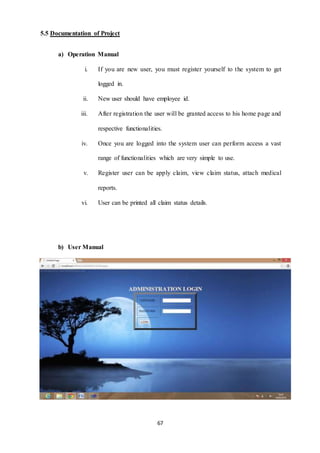 67 
5.5 Documentation of Project 
a) Operation Manual 
i. If you are new user, you must register yourself to the system to get 
logged in. 
ii. New user should have employee id. 
iii. After registration the user will be granted access to his home page and 
respective functionalities. 
iv. Once you are logged into the system user can perform access a vast 
range of functionalities which are very simple to use. 
v. Register user can be apply claim, view claim status, attach medical 
reports. 
vi. User can be printed all claim status details. 
b) User Manual 
 