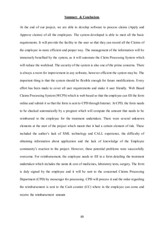 Summary & Conclusions 
At the end of our project, we are able to develop software to process claims (Apply and 
Approve claims) of all the employees. The system developed is able to meet all the basic 
requirements. It will provide the facility to the user so that they can record all the Claims of 
the employee in more efficient and proper way. The management of the information will be 
immensely benefited by the system, as it will automate the Claim Processing System which 
will reduce the workload. The security of the system is also one of the prime concerns. There 
is always a room for improvement in any software, however efficient the system may be. The 
important thing is that the system should be flexible enough for future modifications. Every 
effort has been made to cover all user requirements and make it user friendly. Web Based 
Claims Processing System (WCPS) which is web based so that the employee can fill the form 
online and submit it so that the form is sent to CPD through Internet. At CPD, the form needs 
to be checked automatically by a program which will compute the amount that needs to be 
reimbursed to the employee for the treatment undertaken. There were several unknown 
elements at the start of the project which meant that it had a certain element of risk. These 
included the author’s lack of XML technology and CALL experience, the difficulty of 
obtaining information about application and the lack of knowledge of the Employee 
community’s reaction to the project. However, these potential problems were successfully 
overcome. For reimbursement, the employee needs to fill in a form detailing the treatment 
undertaken which includes the name & cost of medicines, laboratory tests, surgery. The form 
is duly signed by the employee and it will be sent to the concerned Claims Processing 
Department (CPD) by messenger for processing. CPD will process it and the order regarding 
the reimbursement is sent to the Cash counter (CC) where in the employee can come and 
69 
receive the reimbursement amount. 
 
