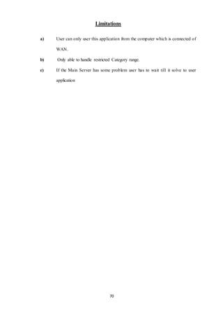Limitations 
a) User can only user this application from the computer which is connected of 
70 
WAN. 
b) Only able to handle restricted Category range. 
c) If the Main Server has some problem user has to wait till it solve to user 
application 
 