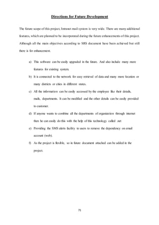 Directions for Future Development 
The future scope of this project, Intranet mail system is very wide. There are many additional 
features, which are planned to be incorporated during the future enhancements of this project. 
Although all the main objectives according to SRS document have been achieved but still 
71 
there is for enhancement. 
a) This software can be easily upgraded in the future. And also include many more 
features for existing system. 
b) It is connected to the network for easy retrieval of data and many more location or 
many districts or cities in different states. 
c) All the information can be easily accessed by the employee like their details, 
mails, departments. It can be modified and the other details can be easily provided 
to customer. 
d) If anyone wants to combine all the departments of organization through internet 
then he can easily do this with the help of this technology called .net 
e) Providing the SMS alerts facility to users to remove the dependency on email 
account (web). 
f) As the project is flexible, so in future document attached can be added in the 
project. 
 