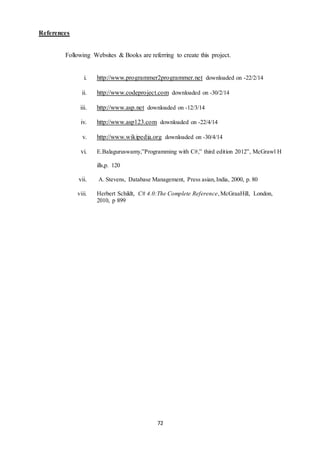 72 
References 
Following Websites & Books are referring to create this project. 
i. http://www.programmer2programmer.net downloaded on -22/2/14 
ii. http://www.codeproject.com downloaded on -30/2/14 
iii. http://www.asp.net downloaded on -12/3/14 
iv. http://www.asp123.com downloaded on -22/4/14 
v. http://www.wikipedia.org downloaded on -30/4/14 
vi. E.Balaguruswamy,”Programming with C#,” third edition 2012”, McGrawl H 
ills,p. 120 
vii. A. Stevens, Database Management, Press asian, India, 2000, p. 80 
viii. Herbert Schildt, C# 4.0:The Complete Reference, McGraaHill, London, 
2010, p 899 
 