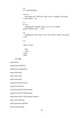 74 
</tr> 
<tr><td>PASSWORD : 
</td><td> 
<asp:TextBox ID="TextPASS" runat="server" TextMode ="Password" 
></asp:TextBox> </td> 
</tr> 
<tr><td> 
<asp:Button ID="LOGBut" runat="server" Text="LOGIN" 
onclick="LOGBut_Click" /></td> 
<td> 
<asp:Button ID="exit" runat="server" Text="EXIT" onclick="exit_Click" 
/></td> 
</tr> 
</table></center> 
</div> 
</form> 
</body> 
</html> 
C# Code 
using System; 
using System.Collections; 
using System.Configuration; 
using System.Data; 
using System.Linq; 
using System.Web; 
using System.Web.Security; 
using System.Web.UI; 
using System.Web.UI.HtmlControls; 
using System.Web.UI.WebControls; 
using System.Web.UI.WebControls.WebParts; 
using System.Xml.Linq; 
using System.Data.SqlClient; 
using System.Drawing; 
 