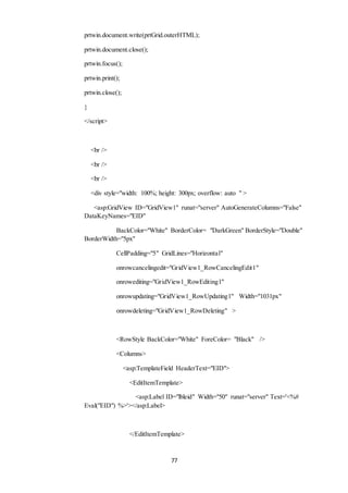 prtwin.document.write(prtGrid.outerHTML); 
77 
prtwin.document.close(); 
prtwin.focus(); 
prtwin.print(); 
prtwin.close(); 
} 
</script> 
<br /> 
<br /> 
<br /> 
<div style="width: 100%; height: 300px; overflow: auto " > 
<asp:GridView ID="GridView1" runat="server" AutoGenerateColumns="False" 
DataKeyNames="EID" 
BackColor="White" BorderColor= "DarkGreen" BorderStyle="Double" 
BorderWidth="5px" 
CellPadding="5" GridLines="Horizontal" 
onrowcancelingedit="GridView1_RowCancelingEdit1" 
onrowediting="GridView1_RowEditing1" 
onrowupdating="GridView1_RowUpdating1" Width="1031px" 
onrowdeleting="GridView1_RowDeleting" > 
<RowStyle BackColor="White" ForeColor= "Black" /> 
<Columns> 
<asp:TemplateField HeaderText="EID"> 
<EditItemTemplate> 
<asp:Label ID="lbleid" Width="50" runat="server" Text='<%# 
Eval("EID") %>'></asp:Label> 
</EditItemTemplate> 
 