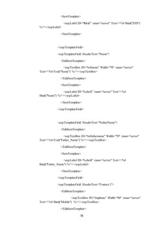<ItemTemplate> 
<asp:Label ID="lbleid" runat="server" Text='<%# Bind("EID") 
78 
%>'></asp:Label> 
</ItemTemplate> 
</asp:TemplateField> 
<asp:TemplateField HeaderText="Name"> 
<EditItemTemplate> 
<asp:TextBox ID="txtfname" Width="70" runat="server" 
Text='<%# Eval("Name") %>'></asp:TextBox> 
</EditItemTemplate> 
<ItemTemplate> 
<asp:Label ID="Label2" runat="server" Text='<%# 
Bind("Name") %>'></asp:Label> 
</ItemTemplate> 
</asp:TemplateField> 
<asp:TemplateField HeaderText="FatherName"> 
<EditItemTemplate> 
<asp:TextBox ID="txtfathername" Width="70" runat="server" 
Text='<%# Eval("Father_Name") %>'></asp:TextBox> 
</EditItemTemplate> 
<ItemTemplate> 
<asp:Label ID="Label4" runat="server" Text='<%# 
Bind("Father_Name") %>'></asp:Label> 
</ItemTemplate> 
</asp:TemplateField> 
<asp:TemplateField HeaderText="Contact 1"> 
<EditItemTemplate> 
<asp:TextBox ID="txtphone" Width="80" runat="server" 
Text='<%# Bind("Mobile") %>'></asp:TextBox> 
</EditItemTemplate> 
 