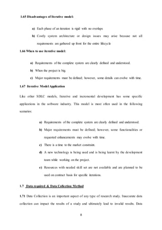 8 
1.65 Disadvantages of Iterative model: 
a) Each phase of an iteration is rigid with no overlaps 
b) Costly system architecture or design issues may arise because not all 
requirements are gathered up front for the entire lifecycle 
1.66 When to use iterative model: 
a) Requirements of the complete system are clearly defined and understood. 
b) When the project is big. 
c) Major requirements must be defined; however, some details can evolve with time. 
1.67 Iterative Model Application 
Like other SDLC models, Iterative and incremental development has some specific 
applications in the software industry. This model is most often used in the following 
scenarios: 
a) Requirements of the complete system are clearly defined and understood. 
b) Major requirements must be defined; however, some functionalities or 
requested enhancements may evolve with time. 
c) There is a time to the market constraint. 
d) A new technology is being used and is being learnt by the development 
team while working on the project. 
e) Resources with needed skill set are not available and are planned to be 
used on contract basis for specific iterations. 
1.7 Data required & Data Collection Method 
1.71 Data Collection is an important aspect of any type of research study. Inaccurate data 
collection can impact the results of a study and ultimately lead to invalid results. Data 
 