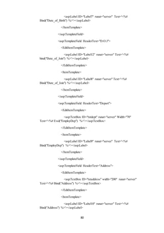 <asp:Label ID="Label7" runat="server" Text='<%# 
Bind("Date_of_Birth") %>'></asp:Label> 
</ItemTemplate> 
</asp:TemplateField> 
<asp:TemplateField HeaderText="D.O.J"> 
<EditItemTemplate> 
<asp:Label ID="Label12" runat="server" Text='<%# 
bind("Date_of_Join") %>'></asp:Label> 
</EditItemTemplate> 
<ItemTemplate> 
<asp:Label ID="Label8" runat="server" Text='<%# 
Bind("Date_of_Join") %>'></asp:Label> 
</ItemTemplate> 
</asp:TemplateField> 
<asp:TemplateField HeaderText="Depart"> 
<EditItemTemplate> 
<asp:TextBox ID="txtdept" runat="server" Width="70" 
Text='<%# Eval("EmployDep") %>'></asp:TextBox> 
</EditItemTemplate> 
<ItemTemplate> 
<asp:Label ID="Label9" runat="server" Text='<%# 
Bind("EmployDep") %>'></asp:Label> 
</ItemTemplate> 
</asp:TemplateField> 
<asp:TemplateField HeaderText="Address"> 
<EditItemTemplate> 
<asp:TextBox ID="txtaddress" width="200" runat="server" 
Text='<%# Bind("Address") %>'></asp:TextBox> 
</EditItemTemplate> 
<ItemTemplate> 
<asp:Label ID="Label10" runat="server" Text='<%# 
Bind("Address") %>'></asp:Label> 
80 
 
