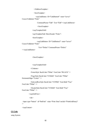 </EditItemTemplate> 
<ItemTemplate> 
<asp:LinkButton ID="LinkButton4" runat="server" 
82 
CausesValidation="False" 
CommandName="Edit" Text="Edit"></asp:LinkButton> 
</ItemTemplate> 
</asp:TemplateField> 
<asp:TemplateField ShowHeader="False"> 
<ItemTemplate> 
<asp:LinkButton ID="LinkButton3" runat="server" 
CausesValidation="False" 
Text="Delete" CommandName="Delete" 
></asp:LinkButton> 
</ItemTemplate> 
</asp:TemplateField> 
</Columns> 
<FooterStyle BackColor="White" ForeColor="BLACK" /> 
<PagerStyle BackColor="#336666" ForeColor="White" 
HorizontalAlign="Center" /> 
<SelectedRowStyle BackColor="#339966" Font-Bold="True" 
ForeColor="White" /> 
<HeaderStyle BackColor="#336666" Font-Bold="True" 
ForeColor="White" /> 
</asp:GridView> 
</div> 
<input type="button" id="btnPrint" value="Print Data" onclick="PrintGridData()" 
/> 
</asp:Content> 
C# Code 
using System; 
 