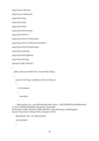 83 
using System.Collections; 
using System.Configuration; 
using System.Data; 
using System.Linq; 
using System.Web; 
using System.Web.Security; 
using System.Web.UI; 
using System.Web.UI.WebControls; 
using System.Web.UI.WebControls.WebParts; 
using System.Web.UI.HtmlControls; 
using System.Xml.Linq; 
using System.Data.SqlClient; 
using System.Drawing; 
namespace GIBS_PROJECT 
{ 
public partial class WebForm10 : System.Web.UI.Page 
{ 
protected void Page_Load(object sender, EventArgs e) 
{ 
if (!IsPostBack) 
{ 
showdata(); 
} 
} SqlConnection con = new SqlConnection("Data Source=.SQLEXPRESS;AttachDbFilename= 
C:UsersNEERAJ SHARMADocumentsVisual Studio 
2010ProjectsGIBS_PROJECTGIBS_PROJECTApp_Dataproject1.mdf;Integrated 
Security=True;Connect Timeout=30;User Instance=True;"); 
SqlCommand cmd = new SqlCommand(); 
void showdata() 
{ 
 