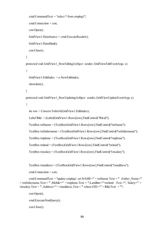cmd.CommandText = "select * from emplog1"; 
84 
cmd.Connection = con; 
con.Open(); 
GridView1.DataSource = cmd.ExecuteReader(); 
GridView1.DataBind(); 
con.Close(); 
} 
protected void GridView1_RowEditing1(object sender, GridViewEditEventArgs e) 
{ 
GridView1.EditIndex = e.NewEditIndex; 
showdata(); 
} 
protected void GridView1_RowUpdating1(object sender, GridViewUpdateEventArgs e) 
{ 
int row = Convert.ToInt16(GridView1.EditIndex); 
Label lblid = (Label)GridView1.Rows[row].FindControl("lbleid"); 
TextBox txtfname = (TextBox)GridView1.Rows[row].FindControl("txtfname"); 
TextBox txtfathername = (TextBox)GridView1.Rows[row].FindControl("txtfathername"); 
TextBox txtphone = (TextBox)GridView1.Rows[row].FindControl("txtphone"); 
TextBox txtland = (TextBox)GridView1.Rows[row].FindControl("txtland"); 
TextBox txtsalary = (TextBox)GridView1.Rows[row].FindControl("txtsalary"); 
TextBox txtaddress = (TextBox)GridView1.Rows[row].FindControl("txtaddress"); 
cmd.Connection = con; 
cmd.CommandText = "update emplog1 set NAME='" + txtfname.Text + "' ,Father_Name='" 
+ txtfathername.Text + "' ,Mobile='" + txtphone.Text + "',Landline='"+txtland .Text +"', Salary='" + 
txtsalary.Text + "' ,Address='" + txtaddress.Text + "' where EID ='" + lblid.Text + "'"; 
con.Open(); 
cmd.ExecuteNonQuery(); 
con.Close(); 
 