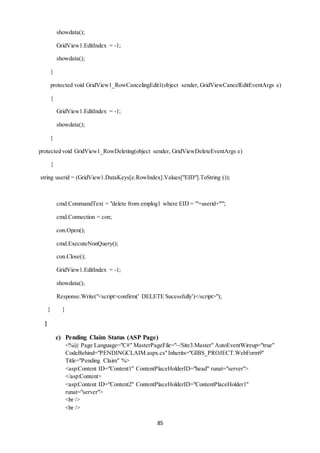 85 
showdata(); 
GridView1.EditIndex = -1; 
showdata(); 
} 
protected void GridView1_RowCancelingEdit1(object sender, GridViewCancelEditEventArgs e) 
{ 
GridView1.EditIndex = -1; 
showdata(); 
} 
protected void GridView1_RowDeleting(object sender, GridViewDeleteEventArgs e) 
{ 
string userid = (GridView1.DataKeys[e.RowIndex].Values["EID"].ToString ()); 
cmd.CommandText = "delete from emplog1 where EID = '"+userid+"'"; 
cmd.Connection = con; 
con.Open(); 
cmd.ExecuteNonQuery(); 
con.Close(); 
GridView1.EditIndex = -1; 
showdata(); 
Response.Write("<script>confirm(' DELETE Sucessfully')</script>"); 
} } 
} 
c) Pending Claim Status (ASP Page) 
<%@ Page Language="C#" MasterPageFile="~/Site3.Master" AutoEventWireup="true" 
CodeBehind="PENDINGCLAIM.aspx.cs" Inherits="GIBS_PROJECT.WebForm9" 
Title="Pending Claim" %> 
<asp:Content ID="Content1" ContentPlaceHolderID="head" runat="server"> 
</asp:Content> 
<asp:Content ID="Content2" ContentPlaceHolderID="ContentPlaceHolder1" 
runat="server"> 
<br /> 
<br /> 
 