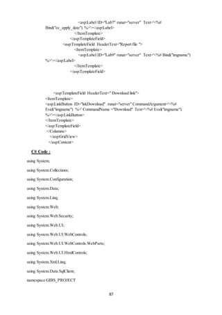 <asp:Label ID="Lab7" runat="server" Text='<%# 
Bind("ec_apply_date") %>'></asp:Label> 
87 
</ItemTemplate> 
</asp:TemplateField> 
<asp:TemplateField HeaderText="Report file "> 
<ItemTemplate> 
<asp:Label ID="Lab9" runat="server" Text='<%# Bind("imgname") 
%>'></asp:Label> 
</ItemTemplate> 
</asp:TemplateField> 
<asp:TemplateField HeaderText=" Download link"> 
<ItemTemplate> 
<asp:LinkButton ID="lnkDownload" runat="server" CommandArgument='<%# 
Eval("imgname") %>' CommandName ="Download" Text='<%# Eval("imgname") 
%>'></asp:LinkButton> 
</ItemTemplate> 
</asp:TemplateField> 
</Columns> 
</asp:GridView> 
</asp:Content> 
C# Code : 
using System; 
using System.Collections; 
using System.Configuration; 
using System.Data; 
using System.Linq; 
using System.Web; 
using System.Web.Security; 
using System.Web.UI; 
using System.Web.UI.WebControls; 
using System.Web.UI.WebControls.WebParts; 
using System.Web.UI.HtmlControls; 
using System.Xml.Linq; 
using System.Data.SqlClient; 
namespace GIBS_PROJECT 
 
