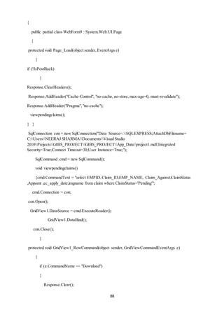 88 
{ 
public partial class WebForm9 : System.Web.UI.Page 
{ 
protected void Page_Load(object sender, EventArgs e) 
{ 
if (!IsPostBack) 
{ 
Response.ClearHeaders(); 
Response.AddHeader("Cache-Control", "no-cache, no-store, max-age=0, must-revalidate"); 
Response.AddHeader("Pragma", "no-cache"); 
viewpendingclaims(); 
} } 
SqlConnection con = new SqlConnection("Data Source=.SQLEXPRESS;AttachDbFilename= 
C:UsersNEERAJ SHARMADocumentsVisual Studio 
2010ProjectsGIBS_PROJECTGIBS_PROJECTApp_Dataproject1.mdf;Integrated 
Security=True;Connect Timeout=30;User Instance=True;"); 
SqlCommand cmd = new SqlCommand(); 
void viewpendingclaims() 
{cmd.CommandText = "select EMPID, Claim_ID,EMP_NAME, Claim_Against,ClaimStatus 
,Appamt ,ec_apply_date,imgname from claim where ClaimStatus='Pending'"; 
cmd.Connection = con; 
con.Open(); 
GridView1.DataSource = cmd.ExecuteReader(); 
GridView1.DataBind(); 
con.Close(); 
} 
protected void GridView1_RowCommand(object sender, GridViewCommandEventArgs e) 
{ 
if (e.CommandName == "Download") 
{ 
Response.Clear(); 
 