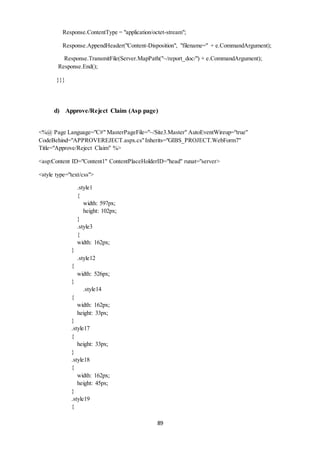 Response.ContentType = "application/octet-stream"; 
Response.AppendHeader("Content-Disposition", "filename=" + e.CommandArgument); 
Response.TransmitFile(Server.MapPath("~/report_doc/") + e.CommandArgument); 
89 
Response.End(); 
}}} 
d) Approve/Reject Claim (Asp page) 
<%@ Page Language="C#" MasterPageFile="~/Site3.Master" AutoEventWireup="true" 
CodeBehind="APPROVEREJECT.aspx.cs" Inherits="GIBS_PROJECT.WebForm7" 
Title="Approve/Reject Claim" %> 
<asp:Content ID="Content1" ContentPlaceHolderID="head" runat="server> 
<style type="text/css"> 
.style1 
{ 
width: 597px; 
height: 102px; 
} 
.style3 
{ 
width: 162px; 
} 
.style12 
{ 
width: 526px; 
} 
.style14 
{ 
width: 162px; 
height: 33px; 
} 
.style17 
{ 
height: 33px; 
} 
.style18 
{ 
width: 162px; 
height: 45px; 
} 
.style19 
{ 
 